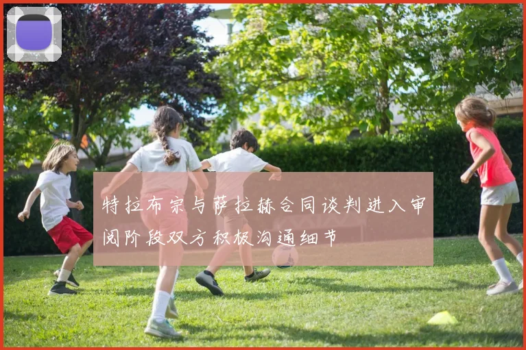 特拉布宗与萨拉赫合同谈判进入审阅阶段双方积极沟通细节